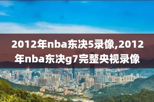 2012年nba东决5录像,2012年nba东决g7完整央视录像