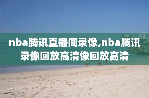 nba腾讯直播间录像,nba腾讯录像回放高清像回放高清