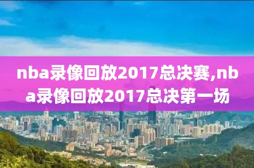nba录像回放2017总决赛,nba录像回放2017总决第一场