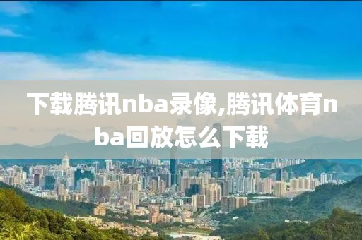 下载腾讯nba录像,腾讯体育nba回放怎么下载