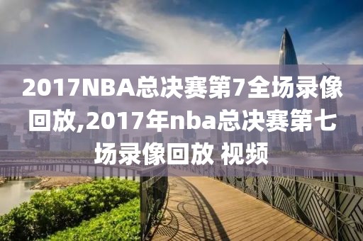 2017NBA总决赛第7全场录像回放,2017年nba总决赛第七场录像回放 视频