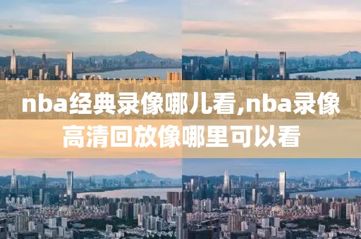 nba经典录像哪儿看,nba录像高清回放像哪里可以看