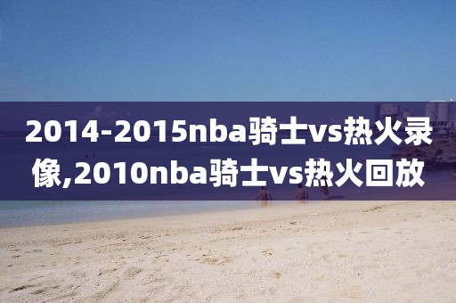 2014-2015nba骑士vs热火录像,2010nba骑士vs热火回放