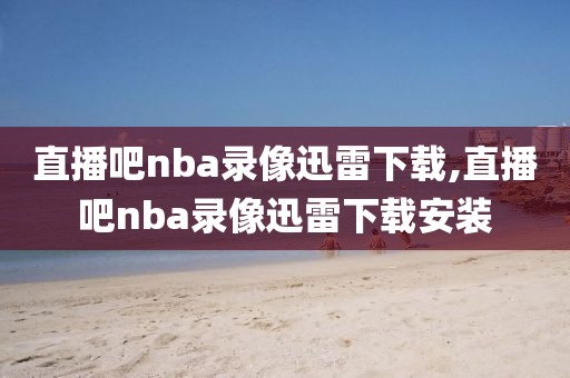 直播吧nba录像迅雷下载,直播吧nba录像迅雷下载安装