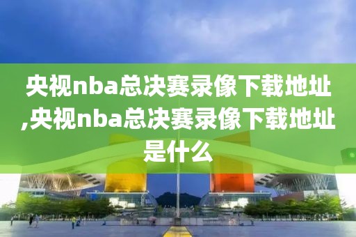 央视nba总决赛录像下载地址,央视nba总决赛录像下载地址是什么