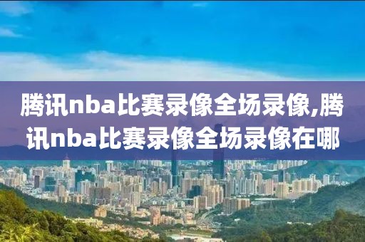 腾讯nba比赛录像全场录像,腾讯nba比赛录像全场录像在哪