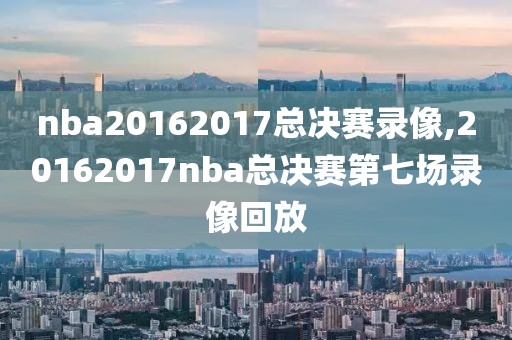 nba20162017总决赛录像,20162017nba总决赛第七场录像回放