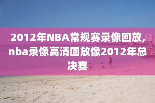 2012年NBA常规赛录像回放,nba录像高清回放像2012年总决赛