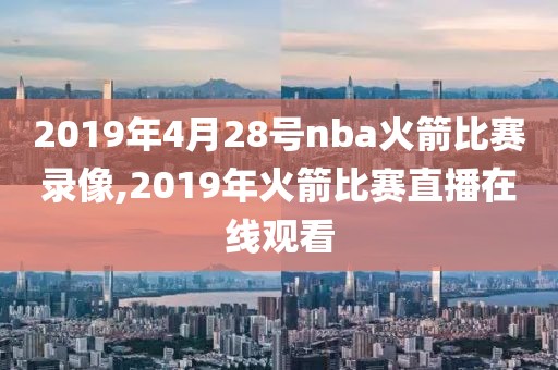 2019年4月28号nba火箭比赛录像,2019年火箭比赛直播在线观看