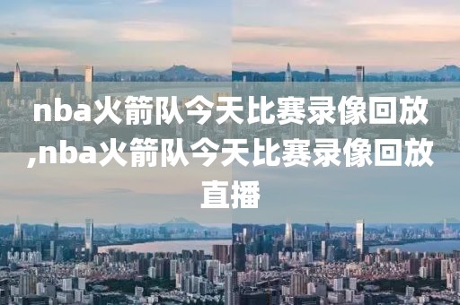 nba火箭队今天比赛录像回放,nba火箭队今天比赛录像回放直播