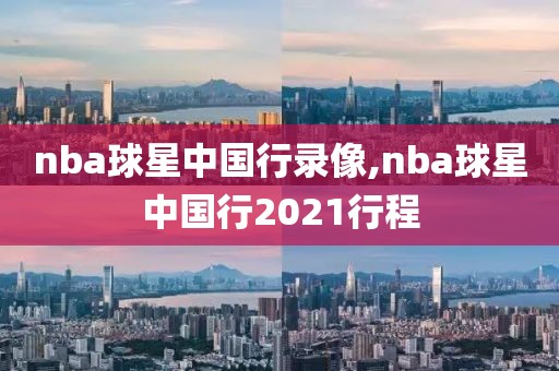 nba球星中国行录像,nba球星中国行2021行程