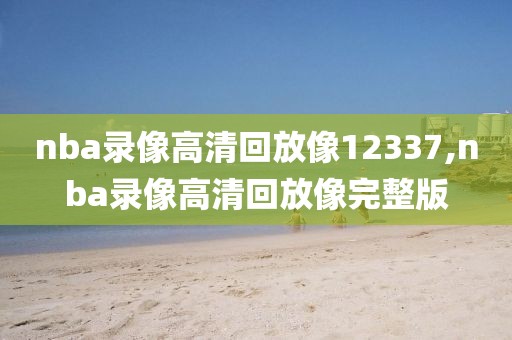 nba录像高清回放像12337,nba录像高清回放像完整版