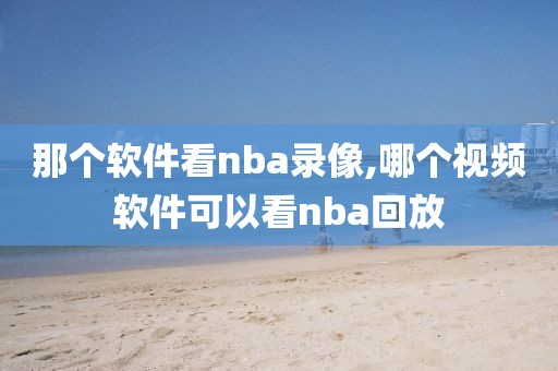那个软件看nba录像,哪个视频软件可以看nba回放