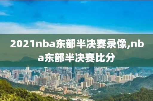 2021nba东部半决赛录像,nba东部半决赛比分