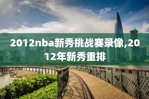 2012nba新秀挑战赛录像,2012年新秀重排