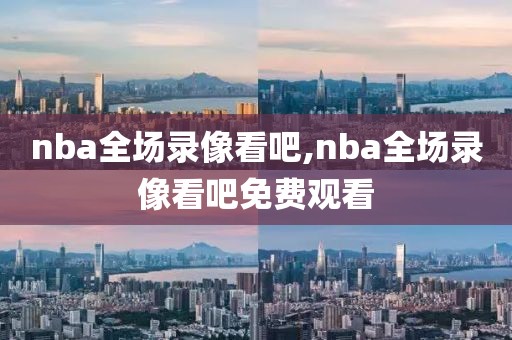 nba全场录像看吧,nba全场录像看吧免费观看