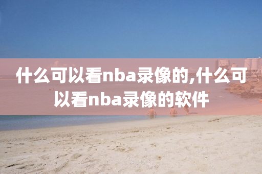 什么可以看nba录像的,什么可以看nba录像的软件