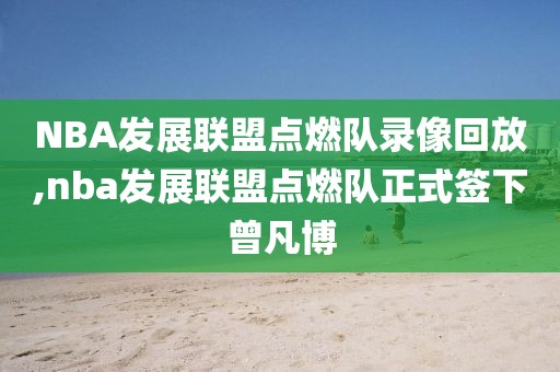 NBA发展联盟点燃队录像回放,nba发展联盟点燃队正式签下曾凡博