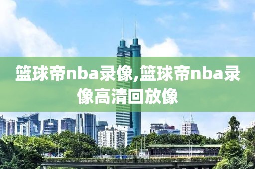 篮球帝nba录像,篮球帝nba录像高清回放像