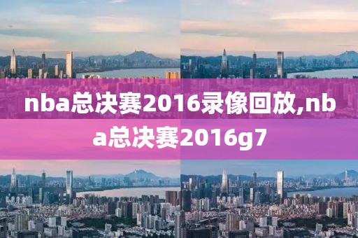 nba总决赛2016录像回放,nba总决赛2016g7