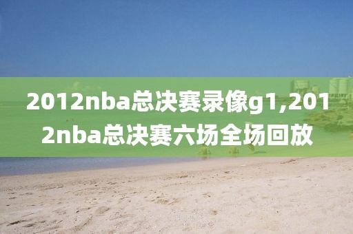 2012nba总决赛录像g1,2012nba总决赛六场全场回放