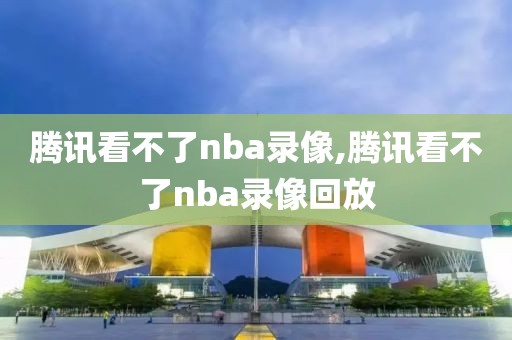 腾讯看不了nba录像,腾讯看不了nba录像回放
