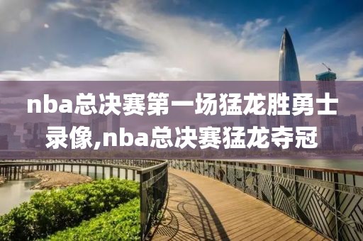 nba总决赛第一场猛龙胜勇士录像,nba总决赛猛龙夺冠