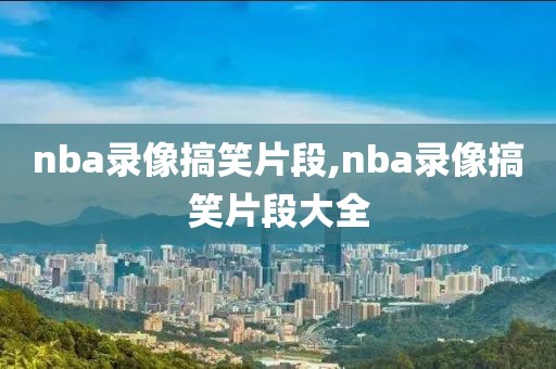 nba录像搞笑片段,nba录像搞笑片段大全