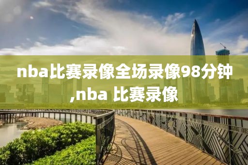 nba比赛录像全场录像98分钟,nba 比赛录像
