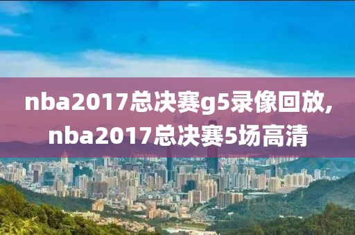 nba2017总决赛g5录像回放,nba2017总决赛5场高清