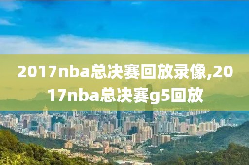 2017nba总决赛回放录像,2017nba总决赛g5回放