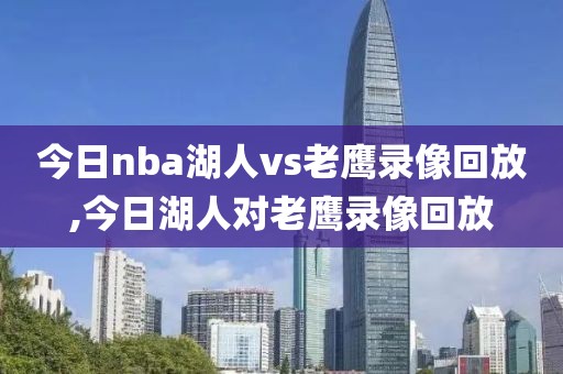 今日nba湖人vs老鹰录像回放,今日湖人对老鹰录像回放