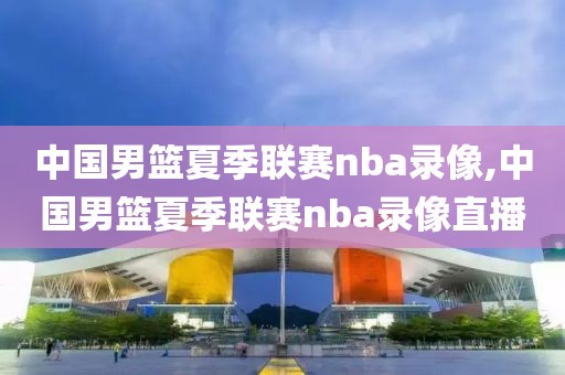中国男篮夏季联赛nba录像,中国男篮夏季联赛nba录像直播