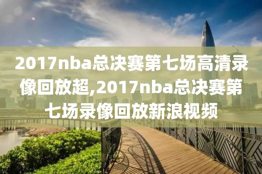 2017nba总决赛第七场高清录像回放超,2017nba总决赛第七场录像回放新浪视频