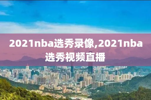 2021nba选秀录像,2021nba选秀视频直播