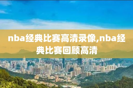 nba经典比赛高清录像,nba经典比赛回顾高清