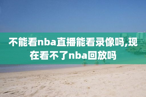 不能看nba直播能看录像吗,现在看不了nba回放吗