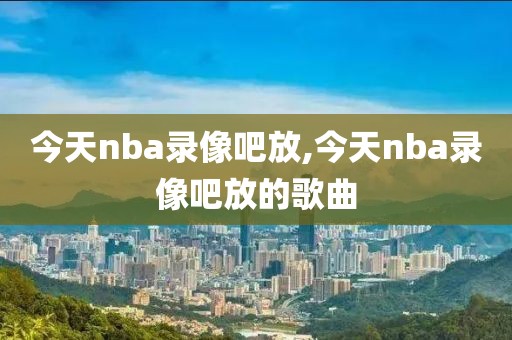 今天nba录像吧放,今天nba录像吧放的歌曲