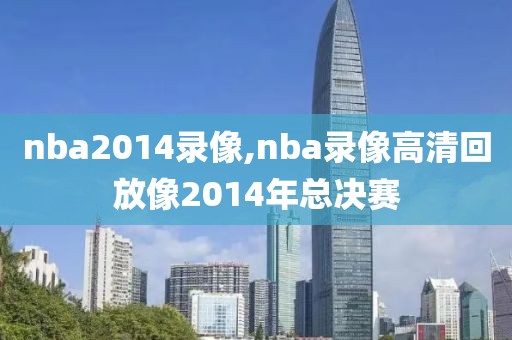 nba2014录像,nba录像高清回放像2014年总决赛