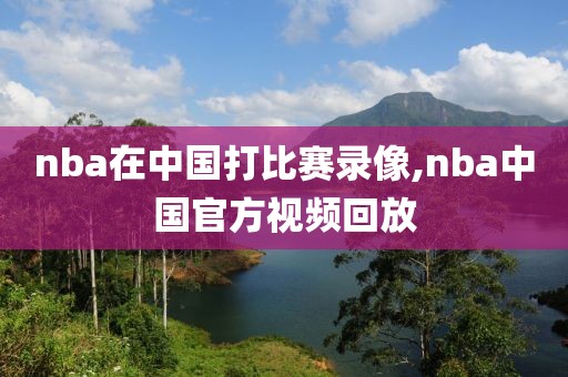 nba在中国打比赛录像,nba中国官方视频回放