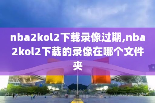 nba2kol2下载录像过期,nba2kol2下载的录像在哪个文件夹