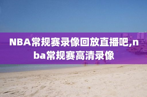 NBA常规赛录像回放直播吧,nba常规赛高清录像