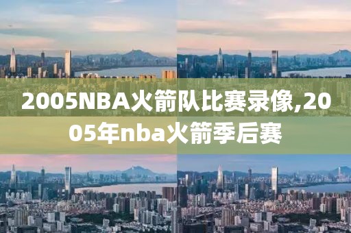 2005NBA火箭队比赛录像,2005年nba火箭季后赛