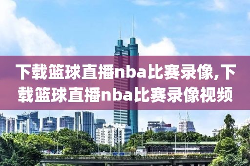 下载篮球直播nba比赛录像,下载篮球直播nba比赛录像视频