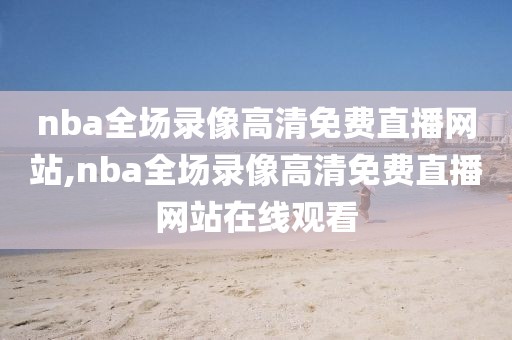nba全场录像高清免费直播网站,nba全场录像高清免费直播网站在线观看
