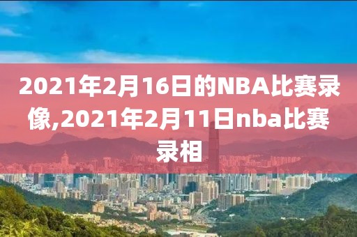 2021年2月16日的NBA比赛录像,2021年2月11日nba比赛录相