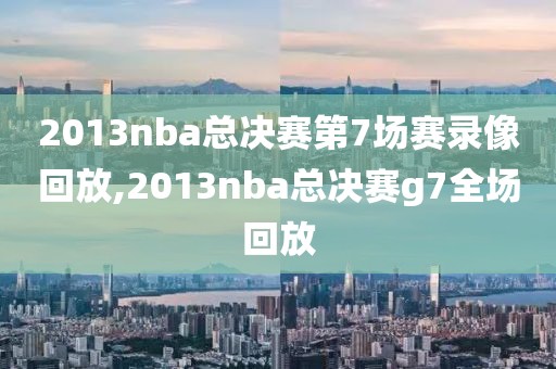 2013nba总决赛第7场赛录像回放,2013nba总决赛g7全场回放