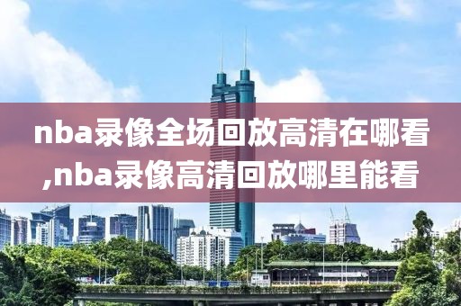 nba录像全场回放高清在哪看,nba录像高清回放哪里能看