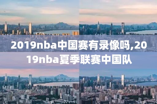 2019nba中国赛有录像吗,2019nba夏季联赛中国队