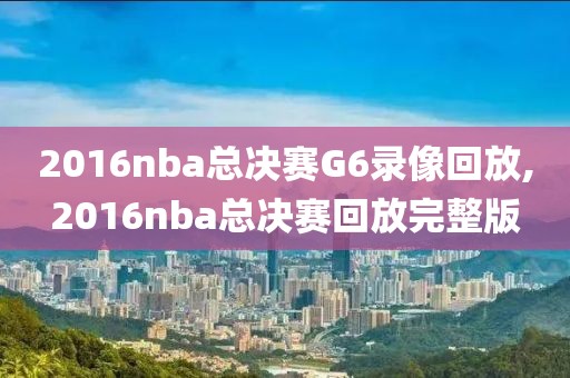 2016nba总决赛G6录像回放,2016nba总决赛回放完整版